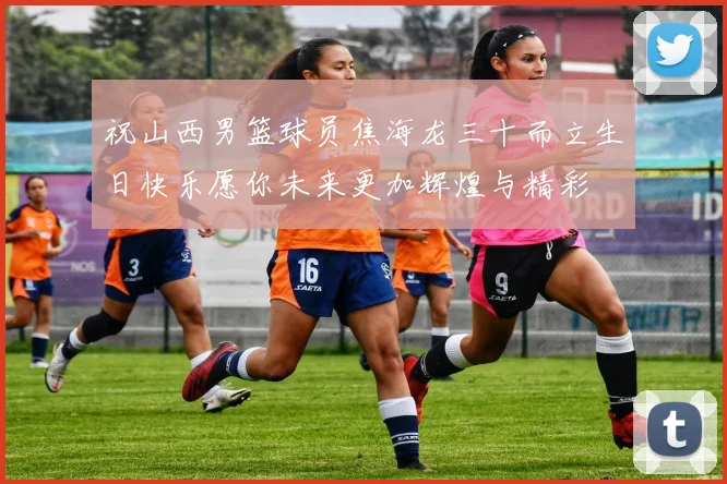 祝山西男篮球员焦海龙三十而立生日快乐愿你未来更加辉煌与精彩