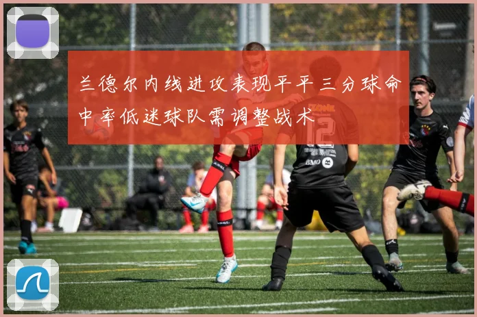 兰德尔内线进攻表现平平三分球命中率低迷球队需调整战术