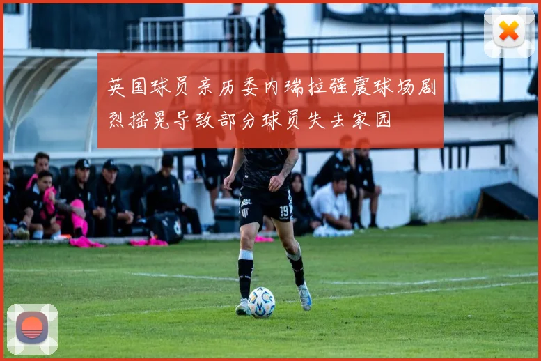 英国球员亲历委内瑞拉强震球场剧烈摇晃导致部分球员失去家园