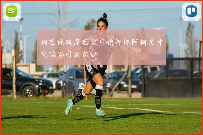 姆巴佩缺席巴尔韦德与琼阿梅尼冲突现场引发热议