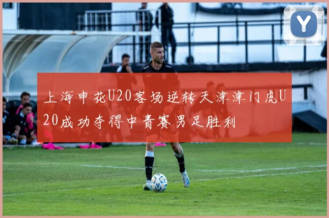 上海申花U20客场逆转天津津门虎U20成功夺得中青赛男足胜利
