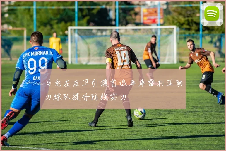 马竞左后卫引援首选库库雷利亚助力球队提升防线实力