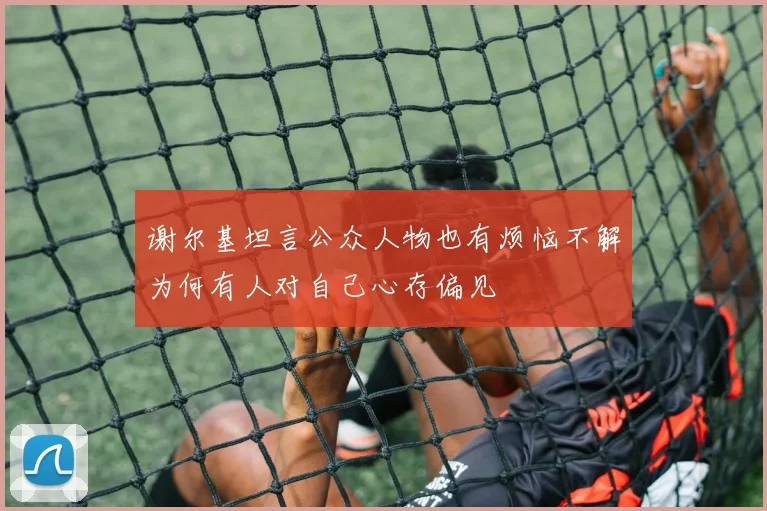 谢尔基坦言公众人物也有烦恼不解为何有人对自己心存偏见