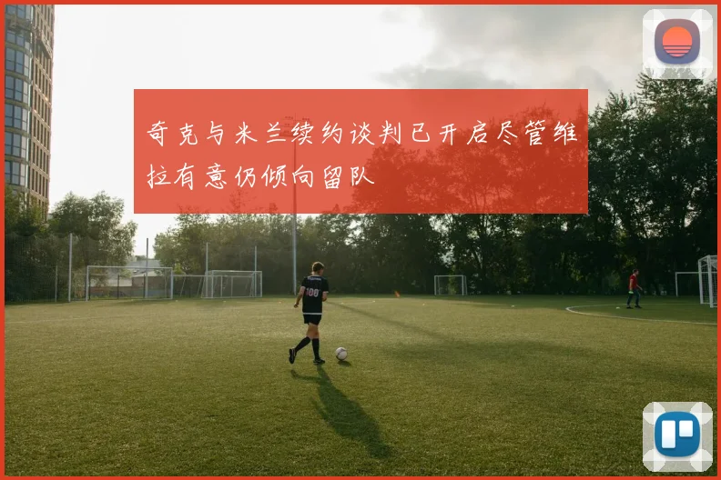 奇克与米兰续约谈判已开启尽管维拉有意仍倾向留队