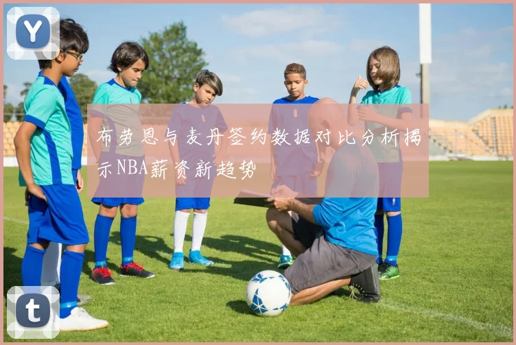 布劳恩与麦丹签约数据对比分析揭示NBA薪资新趋势