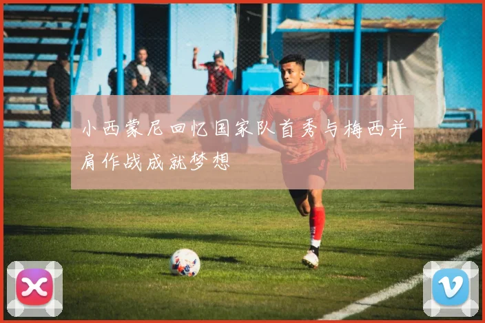 小西蒙尼回忆国家队首秀与梅西并肩作战成就梦想