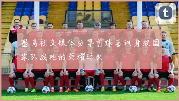 塞鸟社交媒体分享首球喜讯身披国家队战袍的荣耀时刻