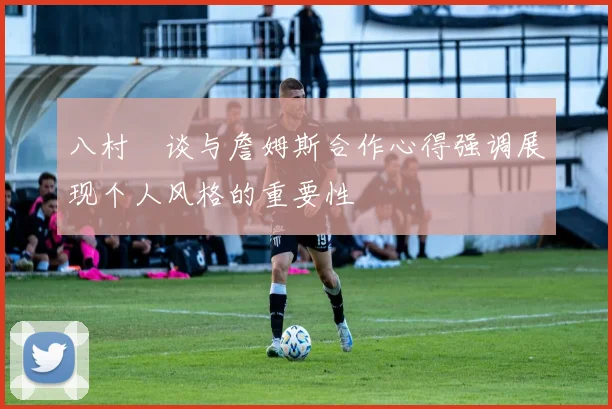 八村塁谈与詹姆斯合作心得强调展现个人风格的重要性