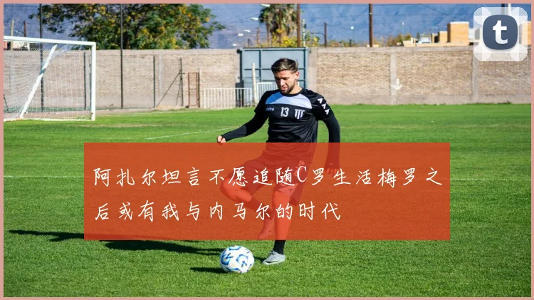 阿扎尔坦言不愿追随C罗生活梅罗之后或有我与内马尔的时代