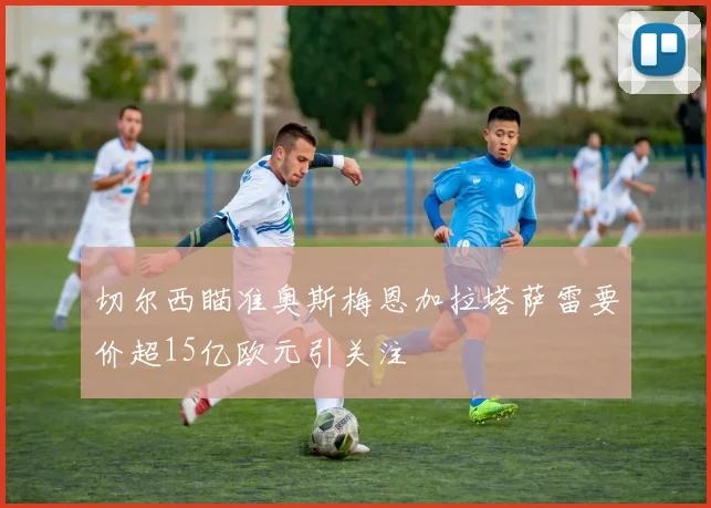 切尔西瞄准奥斯梅恩加拉塔萨雷要价超15亿欧元引关注