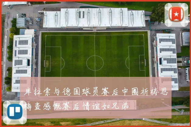 库拉索与德国球员赛后中圈祈祷恩梅查感慨赛后情谊如兄弟