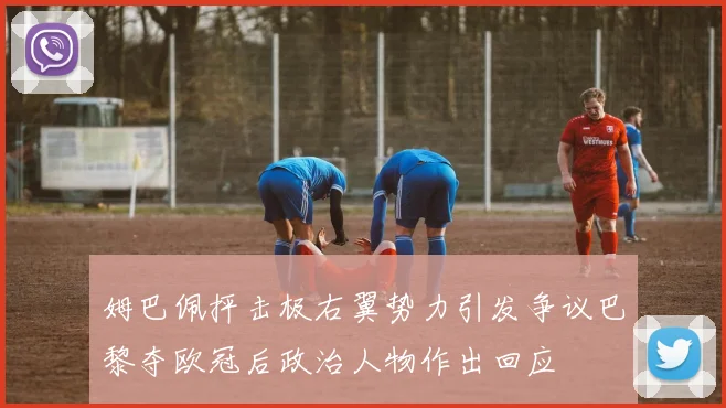 姆巴佩抨击极右翼势力引发争议巴黎夺欧冠后政治人物作出回应