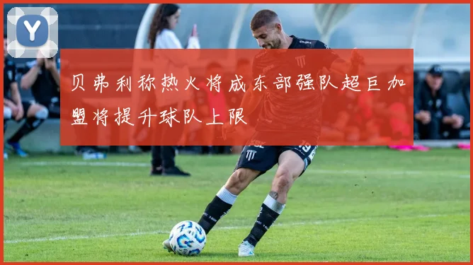 贝弗利称热火将成东部强队超巨加盟将提升球队上限