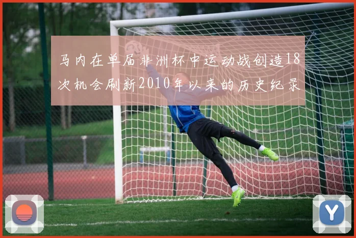 马内在单届非洲杯中运动战创造18次机会刷新2010年以来的历史纪录