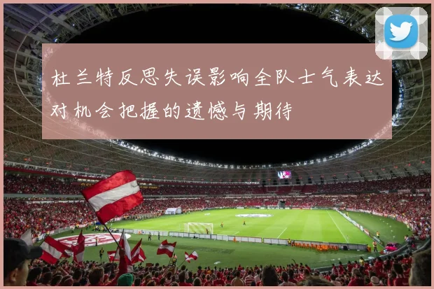 杜兰特反思失误影响全队士气表达对机会把握的遗憾与期待