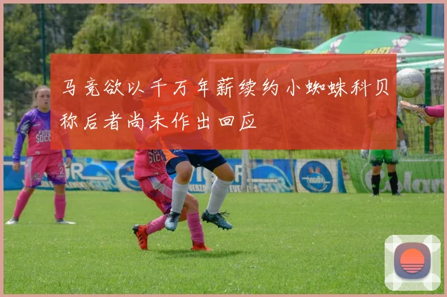 马竞欲以千万年薪续约小蜘蛛科贝称后者尚未作出回应