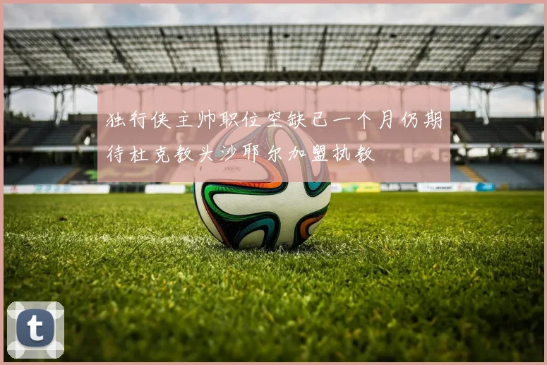 独行侠主帅职位空缺已一个月仍期待杜克教头沙耶尔加盟执教