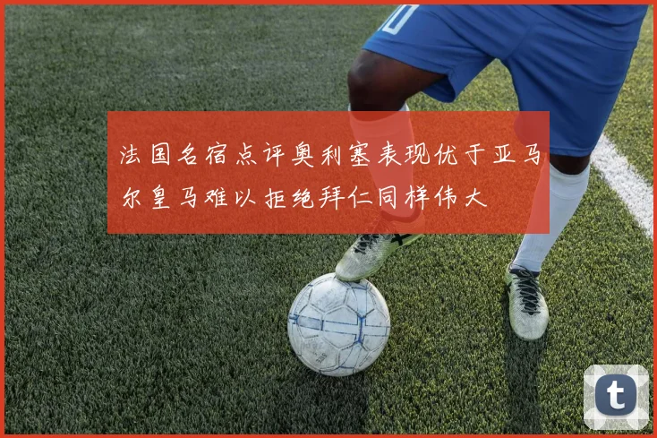 法国名宿点评奥利塞表现优于亚马尔皇马难以拒绝拜仁同样伟大