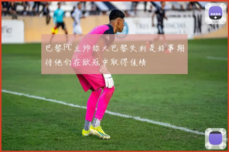 巴黎FC主帅称大巴黎失利是好事期待他们在欧冠中取得佳绩
