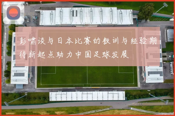 彭啸谈与日本比赛的教训与经验期待新起点助力中国足球发展